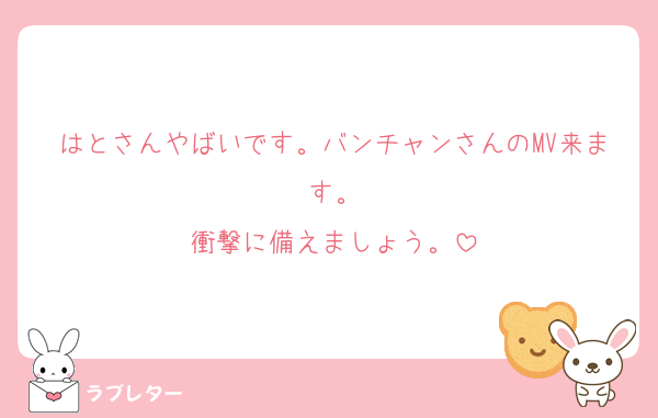 はとさんやばいです。バンチャンさんのMV来ます。
衝撃に備えましょう。
