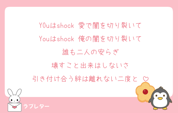 YOuはshock 愛で闇を切り裂いて
Youはshock 俺の闇を切り裂いて
誰も二人の安らぎ
壊すこと出来はしないさ
引き付け合う絆は離れない二度と♡