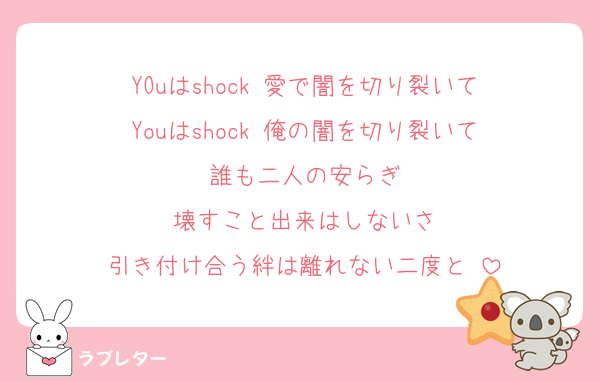 YOuはshock 愛で闇を切り裂いて
Youはshock 俺の闇を切り裂いて
誰も二人の安らぎ
壊すこと出来はしないさ
引き付け合う絆は離れない二度と♡