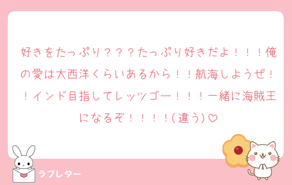 好きをたっぷり？？？たっぷり好きだよ！！！俺の愛は大西洋くらいあるから！！航海しようぜ！！インド目指してレッツゴー！！！一緒に海賊王になるぞ！！！！(違う)