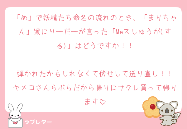 「め」で妖精たち命名の流れのとき、「まりちゃん」案にりーだーが言った「Meスしゅうが(する)」はどうですか！！

弾かれたかもしれなくて伏せして送り直し！！
ヤメコさんらぶちだから帰りにサクレ買って帰ります