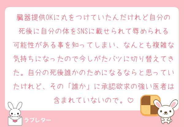 臓器提供OKに丸をつけていたんだけれど自分の死後に自分の体をSNSに載せられて辱められる可能性がある事を知ってしまい、なんとも複雑な気持ちになったので今しがたバツに切り替えてきた。自分の死後誰かのためになるならと思っていたけれど、その「誰か」に承認欲求の強い医者は含まれていないので。