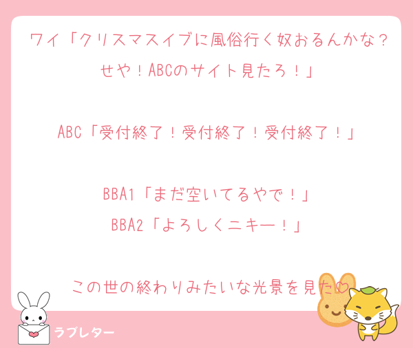 ワイ「クリスマスイブに風俗行く奴おるんかな？せや！ABCのサイト見たろ！」

ABC「受付終了！受付終了！受付終了！」

BBA1「まだ空いてるやで！」
BBA2「よろしくニキー！」

この世の終わりみたいな光景を見た