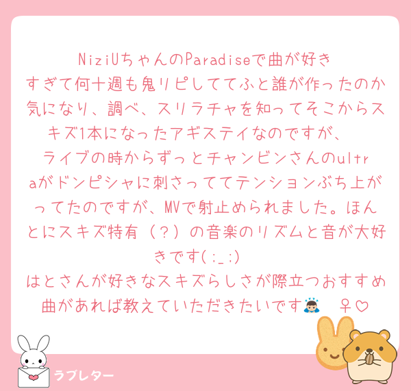NiziUちゃんのParadiseで曲が好きすぎて何十週も鬼リピしててふと誰が作ったのか気になり、調べ、スリラチャを知ってそこからスキズ1本になったアギステイなのですが、
ライブの時からずっとチャンビンさんのultraがドンピシャに刺さっててテンションぶち上がってたのですが、MVで射止められました。ほんとにスキズ特有（？）の音楽のリズムと音が大好きです(;_;)
はとさんが好きなスキズらしさが際立つおすすめ曲があれば教えていただきたいです🙇🏻‍♀️
