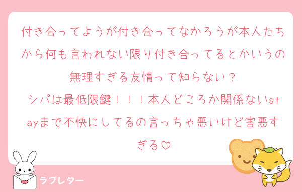 付き合ってようが付き合ってなかろうが本人たちから何も言われない限り付き合ってるとかいうの無理すぎる友情って知らない？
シパは最低限鍵！！！本人どころか関係ないstayまで不快にしてるの言っちゃ悪いけど害悪すぎる