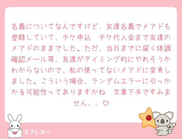 名義についてなんですけど、友達名義でメアドも登録していて、チケ申込〜チケ代入金まで友達のメアドのままでした。ただ、当日までに届く体調確認メール等、友達がタイミング的にやれそうかわからないので、私の使ってないメアドに変更しました。こういう場合、ランダムエラーに引っかかる可能性ってありますかね🥲文章下手ですみません、、