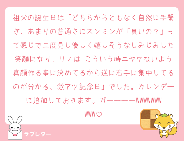 祖父の誕生日は「どちらからともなく自然に手繋ぎ、あまりの普通さにスンミンが「良いの？」って感じで二度見し優しく嬉しそうなしみじみした笑顔になり、リノは こういう時ニヤケないよう真顔作る事に決めてるから逆に右手に集中してるのが分かる、激アツ記念日」でした。カレンダーに追加しておきます。ガーーーーWWWWWWWWWW