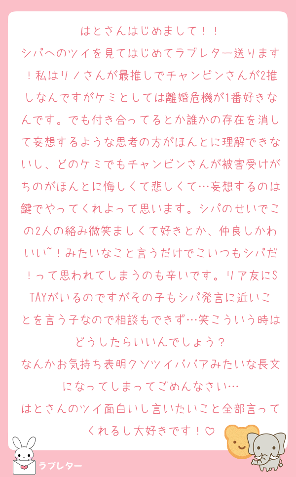 はとさんはじめまして！！
シパへのツイを見てはじめてラブレター送ります！私はリノさんが最推しでチャンビンさんが2推しなんですがケミとしては離婚危機が1番好きなんです。でも付き合ってるとか誰かの存在を消して妄想するような思考の方がほんとに理解できないし、どのケミでもチャンビンさんが被害受けがちのがほんとに悔しくて悲しくて…妄想するのは鍵でやってくれよって思います。シパのせいでこの2人の絡み微笑ましくて好きとか、仲良しかわいい~！みたいなこと言うだけでこいつもシパだ！って思われてしまうのも辛いです。リア友にSTAYがいるのですがその子もシパ発言に近いことを言う子なので相談もできず…笑こういう時はどうしたらいいんでしょう？
なんかお気持ち表明クソツイババアみたいな長文になってしまってごめんなさい…
はとさんのツイ面白いし言いたいこと全部言ってくれるし大好きです！