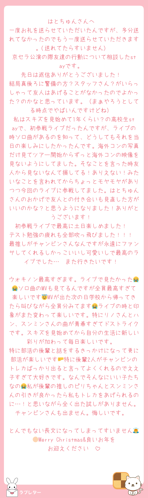はとちゅんさんへ
一度お礼を送らせていただいたんですが、多分送れてなかったのでもう一度送らせていただきます。(送れてたらすいません)
京セラ公演の際友達の行動について相談したstayです。
先日は返信ありがとうございました！
結局真後ろに警備の方？スタッフさん？がいらっしゃって友人はあげることがなかったのでよかった？のかなと思っています。（まぁやろうとしてる時点でやばいんですけどね）
私はスキズを見始めて1年くらい？の高校生stayで、初参戦ライブだったんですが、ライブの時ソロ曲があるのを知って、どうしてもそれを当日の楽しみにしたかったんです。海外コンの写真だけ見てツアー開始からずっと海外コンの映像を見ないようにしてました。そなことを言った時友人から見ないなんて損してる！ありえない！みたいなことを言われてからちょっとモヤモヤがありつつ今回のライブに参戦してました。はとちゅんさんのおかげで友人との付き合いも見直した方がいいのかな？と思うようになりました！ありがとうございます！
初参戦ライブで最高に土日楽しめました！
テスト勉強の疲れも全部吹っ飛びました！！！
最推しがチャンビンさんなんですが永遠にファンサしてくれるしかっこいいし可愛いしで最高のライブでした…🥹また行きたいです！

ウォキノン最高すぎます。ライブで見たかった😭😭ソロ曲のMVも見てるんですが全員最高すぎて楽しいです😇MVが出た次の日学校から帰ってきたら叫びながら全員分みてます😭ライブの時と印象がまた変わって楽しいです。特にリノさんとハン、スンミンさんの曲が青春すぎてドストライクです。スキズを見始めてから自分の生活に新しい彩りが加わって毎日楽しいです。
特に部活の後輩と話をするきっかけになって更に部活が楽しいです🤛特に後輩2人がチャンビンのトレカばっかり出ると言ってよくくれるのでええ子すぎて大好きです。なんでそんなにいい子たちなの😭私が後輩の推しのピリちゃんとスンミンさんの引きが良かったら私もトレカをあげられるのに…！と思いながら全く出た試しがありません。チャンビンさんも出ません。悔しいです。

とんでもない長文になってしまってすいません🙇🏻Merry Christmas&良いお年をお迎えください🫶