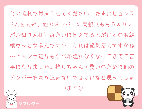 この流れで愚痴らせてください。たまにヒョンラ2人を夫婦、他のメンバーの両親（もちろんリノがお母さん側）みたいに例えてる人がいるのも結構ウッとなるんですが、これは過剰反応ですかね…ヒョンラ辺りもシパが隠れなくなってきてて苦手になりました。推しちゃん可愛いのために他のメンバーを巻き込まないでほしいなと思ってしまいます