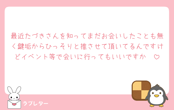 最近たづきさんを知ってまだお会いしたことも無く鍵垢からひっそりと推させて頂いてるんですけどイベント等で会いに行ってもいいですか🥺