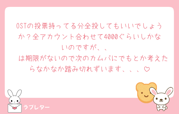 OSTの投票持ってる分全投してもいいでしょうか？全アカウント合わせて4000ぐらいしかないのですが、、
🩷は期限がないので次のカムバにでもとか考えたらなかなか踏み切れずいます、、、