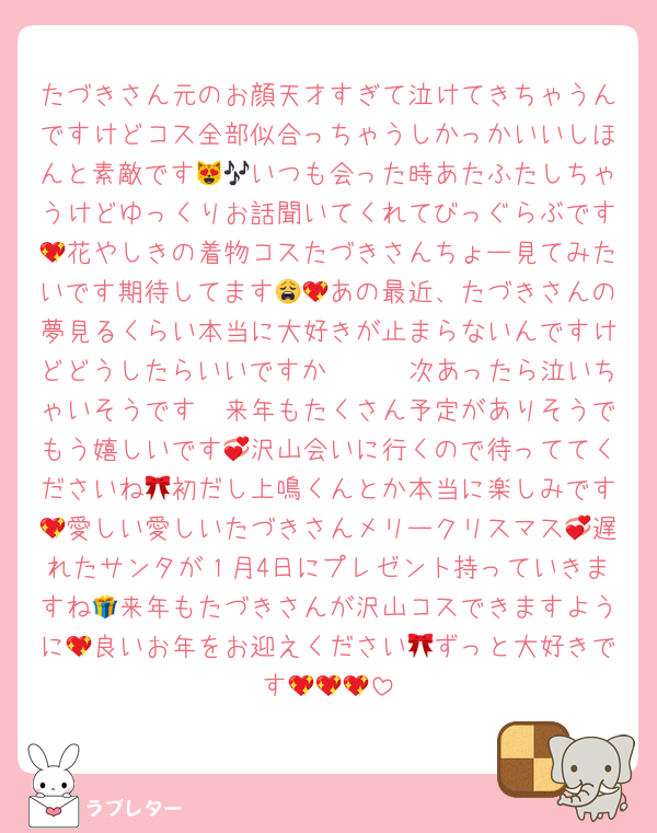 たづきさん元のお顔天才すぎて泣けてきちゃうんですけどコス全部似合っちゃうしかっかいいしほんと素敵です😻🎶いつも会った時あたふたしちゃうけどゆっくりお話聞いてくれてびっぐらぶです💖花やしきの着物コスたづきさんちょー見てみたいです期待してます😩💖あの最近、たづきさんの夢見るくらい本当に大好きが止まらないんですけどどうしたらいいですか🥹🫰🏻次あったら泣いちゃいそうです🥲来年もたくさん予定がありそうでもう嬉しいです💞沢山会いに行くので待っててくださいね🎀初だし上鳴くんとか本当に楽しみです💖愛しい愛しいたづきさんメリークリスマス💞遅れたサンタが１月4日にプレゼント持っていきますね🎁来年もたづきさんが沢山コスできますように💖良いお年をお迎えください🎀ずっと大好きです💖💖💖