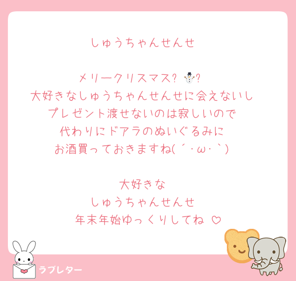 しゅうちゃんせんせ

メリークリスマス⛄🎄✨
大好きなしゅうちゃんせんせに会えないし
プレゼント渡せないのは寂しいので
代わりにドアラのぬいぐるみに
お酒買っておきますね(´･ω･｀)

大好きな
しゅうちゃんせんせ
年末年始ゆっくりしてね♥