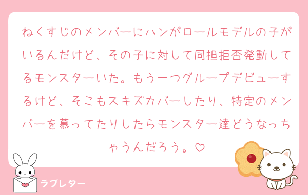 ねくすじのメンバーにハンがロールモデルの子がいるんだけど、その子に対して同担拒否発動してるモンスターいた。もう一つグループデビューするけど、そこもスキズカバーしたり、特定のメンバーを慕ってたりしたらモンスター達どうなっちゃうんだろう。