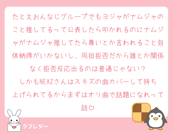 たとえおんなじグループでもヨジャがナムジャのこと推してるって公表したら叩かれるのにナムジャがナムジャ推してたら尊いとか言われること自体納得がいかないし、同担拒否だから誰とか関係なく拒否反応出るのは普通じゃない？
しかもNEXZさんはスキズの曲カバーして持ち上げられてるからまずはオリ曲で話題になれって話