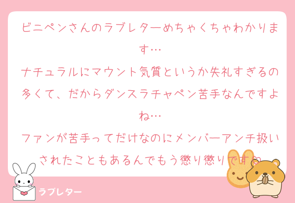 ビニペンさんのラブレターめちゃくちゃわかります…
ナチュラルにマウント気質というか失礼すぎるの多くて、だからダンスラチャペン苦手なんですよね…
ファンが苦手ってだけなのにメンバーアンチ扱いされたこともあるんでもう懲り懲りです