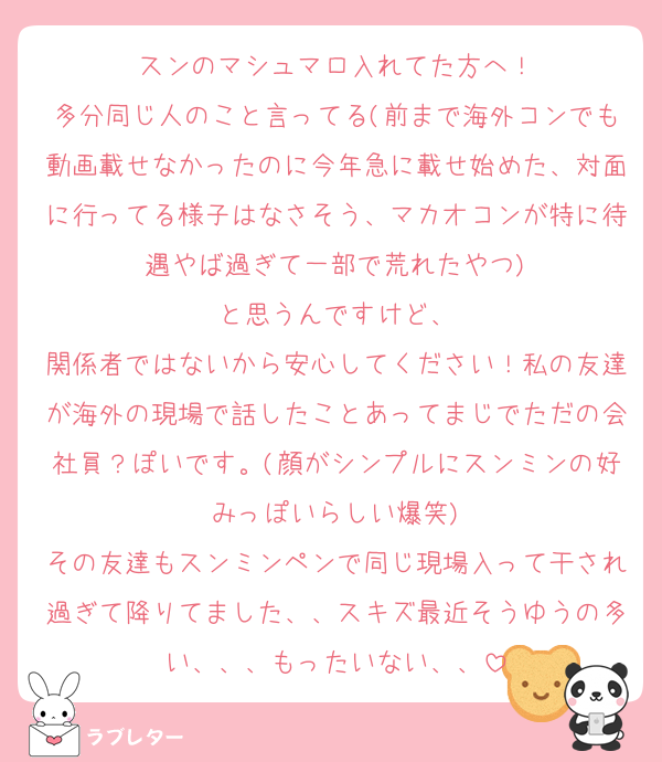 スンのマシュマロ入れてた方へ！
多分同じ人のこと言ってる(前まで海外コンでも動画載せなかったのに今年急に載せ始めた、対面に行ってる様子はなさそう、マカオコンが特に待遇やば過ぎて一部で荒れたやつ)
と思うんですけど、
関係者ではないから安心してください！私の友達が海外の現場で話したことあってまじでただの会社員？ぽいです。(顔がシンプルにスンミンの好みっぽいらしい爆笑)
その友達もスンミンペンで同じ現場入って干され過ぎて降りてました、、スキズ最近そうゆうの多い、、、もったいない、、