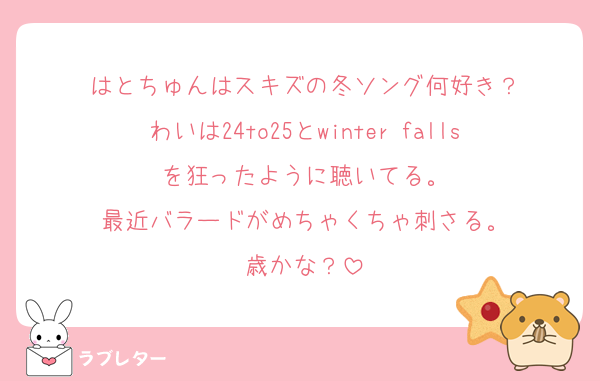はとちゅんはスキズの冬ソング何好き？
わいは24to25とwinter fallsを狂ったように聴いてる。
最近バラードがめちゃくちゃ刺さる。
歳かな？