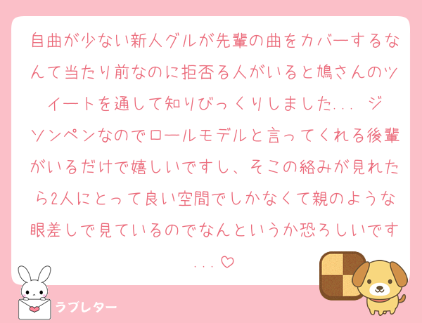 自曲が少ない新人グルが先輩の曲をカバーするなんて当たり前なのに拒否る人がいると鳩さんのツイートを通して知りびっくりしました... ジソンペンなのでロールモデルと言ってくれる後輩がいるだけで嬉しいですし、そこの絡みが見れたら2人にとって良い空間でしかなくて親のような眼差しで見ているのでなんというか恐ろしいです...