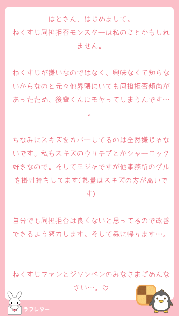 はとさん、はじめまして。
ねくすじ同担拒否モンスターは私のことかもしれません。

ねくすじが嫌いなのではなく、興味なくて知らないからなのと元々他界隈にいても同担拒否傾向があったため、後輩くんにモヤってしまうんです…。

ちなみにスキズをカバーしてるのは全然嫌じゃないです。私もスキズのウリチプとかシャーロック好きなので。そしてヨジャですが他事務所のグルを掛け持ちしてます(熱量はスキズの方が高いです)

自分でも同担拒否は良くないと思ってるので改善できるよう努力します。そして森に帰ります…。

ねくすじファンとジソンペンのみなさまごめんなさい…。
