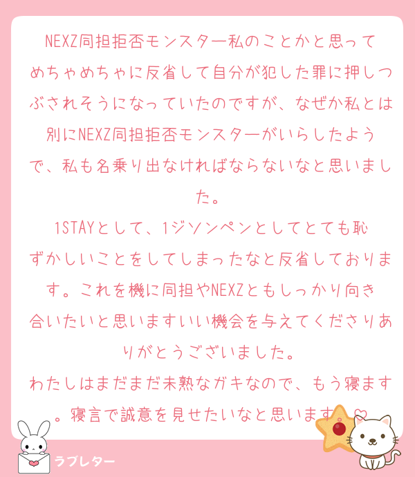 NEXZ同担拒否モンスター私のことかと思ってめちゃめちゃに反省して自分が犯した罪に押しつぶされそうになっていたのですが、なぜか私とは別にNEXZ同担拒否モンスターがいらしたようで、私も名乗り出なければならないなと思いました。
1STAYとして、1ジソンペンとしてとても恥ずかしいことをしてしまったなと反省しております。これを機に同担やNEXZともしっかり向き合いたいと思いますいい機会を与えてくださりありがとうございました。
わたしはまだまだ未熟なガキなので、もう寝ます。寝言で誠意を見せたいなと思います。