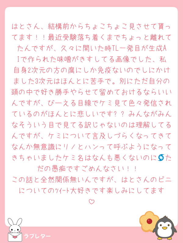 はとさん、結構前からちょこちょこ見させて貰ってます！！最近受験落ち着くまでちょっと離れてたんですが、久々に開いた時TL一発目が生成AIで作られた味噌が‪きすしてる画像でした、私自身2次元の方の腐にしか免疫ないのでしにかけました3次元はほんとに苦手で。別にただ自分の頭の中で好き勝手やらせて留めておけるならいいんですが、びーえる目線でケミ見て色々発信されているのがほんとに悲しいですㅠㅠみんながみんなそういう目で見てる訳じゃないのは理解してるんですが、ケミについて言及しづらくなってきてなんか無意識にリノとハンって呼ぶようになってきちゃいましたケミ名はなんも悪くないのに🌀ただの愚痴ですごめんなさい！！
この話と全然関係無いんですが、はとさんのビニについてのﾂｲｰﾄ大好きです楽しみにしてます