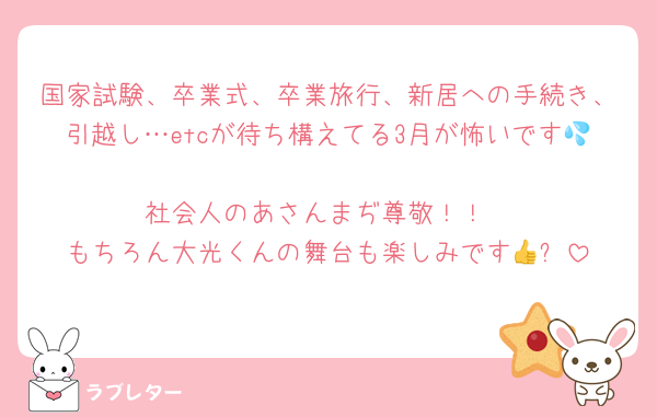 国家試験、卒業式、卒業旅行、新居への手続き、引越し…etcが待ち構えてる3月が怖いです💦
社会人のあさんまぢ尊敬！！
もちろん大光くんの舞台も楽しみです👍✨
