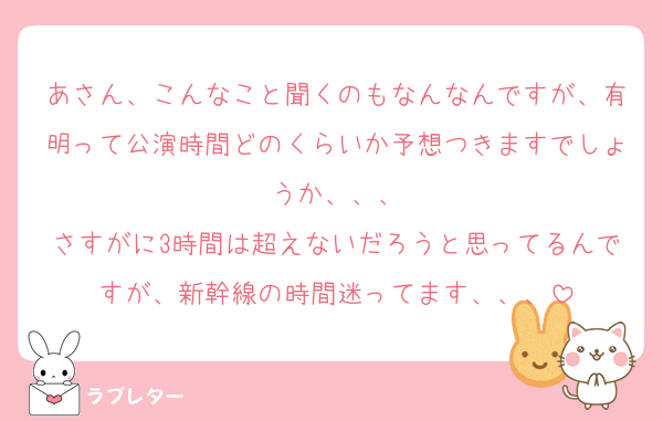 あさん、こんなこと聞くのもなんなんですが、有明って公演時間どのくらいか予想つきますでしょうか、、、
さすがに3時間は超えないだろうと思ってるんですが、新幹線の時間迷ってます、、、