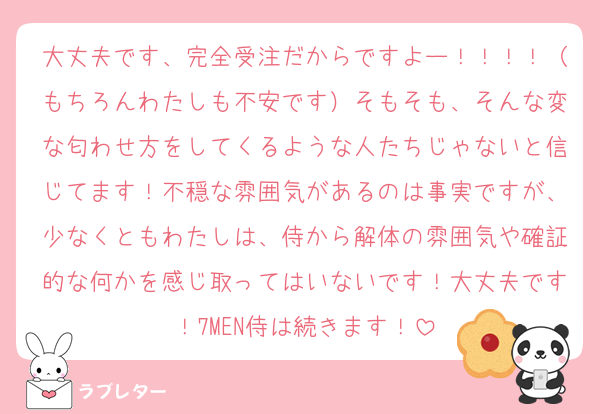 大丈夫です、完全受注だからですよー！！！！（もちろんわたしも不安です）そもそも、そんな変な匂わせ方をしてくるような人たちじゃないと信じてます！不穏な雰囲気があるのは事実ですが、少なくともわたしは、侍から解体の雰囲気や確証的な何かを感じ取ってはいないです！大丈夫です！7MEN侍は続きます！