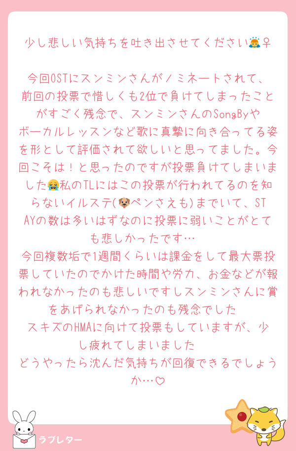 少し悲しい気持ちを吐き出させてください🙇‍♀️
今回OSTにスンミンさんがノミネートされて、前回の投票で惜しくも2位で負けてしまったことがすごく残念で、スンミンさんのSongByやボーカルレッスンなど歌に真摯に向き合ってる姿を形として評価されて欲しいと思ってました。今回こそは！と思ったのですが投票負けてしまいました😭私のTLにはこの投票が行われてるのを知らないイルステ(🐶ペンさえも)までいて、STAYの数は多いはずなのに投票に弱いことがとても悲しかったです…
今回複数垢で1週間くらいは課金をして最大票投票していたのでかけた時間や労力、お金などが報われなかったのも悲しいですしスンミンさんに賞をあげられなかったのも残念でした
スキズのHMAに向けて投票もしていますが、少し疲れてしまいました🥲
どうやったら沈んだ気持ちが回復できるでしょうか…