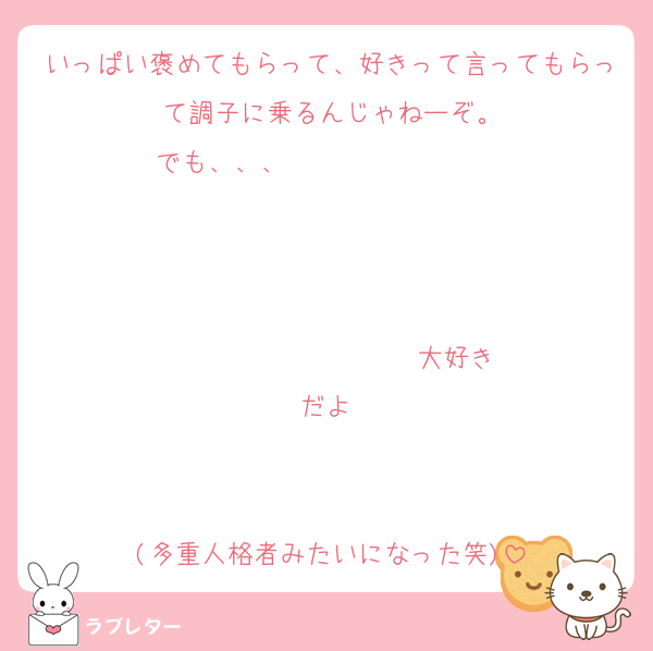 いっぱい褒めてもらって、好きって言ってもらって調子に乗るんじゃねーぞ。
でも、、、                   


                  ♡大好きだよ♡


(多重人格者みたいになった笑)