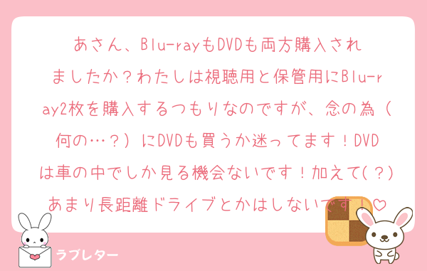 あさん、Blu-rayもDVDも両方購入されましたか？わたしは視聴用と保管用にBlu-ray2枚を購入するつもりなのですが、念の為（何の…？）にDVDも買うか迷ってます！DVDは車の中でしか見る機会ないです！加えて(？)あまり長距離ドライブとかはしないです！