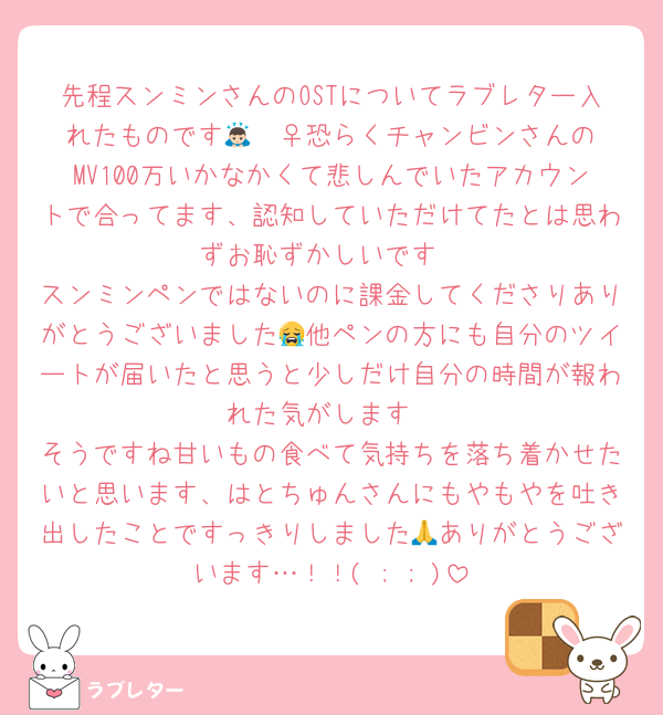 先程スンミンさんのOSTについてラブレター入れたものです🙇🏻‍♀️恐らくチャンビンさんのMV100万いかなかくて悲しんでいたアカウントで合ってます、認知していただけてたとは思わずお恥ずかしいです
スンミンペンではないのに課金してくださりありがとうございました😭他ペンの方にも自分のツイートが届いたと思うと少しだけ自分の時間が報われた気がします
そうですね甘いもの食べて気持ちを落ち着かせたいと思います、はとちゅんさんにもやもやを吐き出したことですっきりしました🙏ありがとうございます…！！( ; ; )