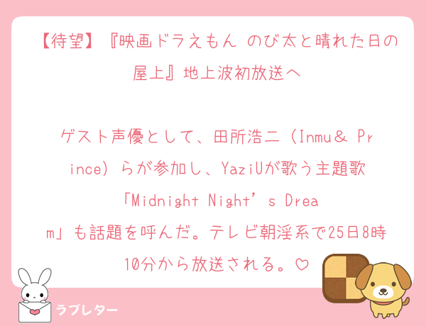 【待望】『映画ドラえもん のび太と晴れた日の屋上』地上波初放送へ

ゲスト声優として、田所浩二（Inmu＆ Prince）らが参加し、YaziUが歌う主題歌「Midnight Night’s Dream」も話題を呼んだ。テレビ朝淫系で25日8時10分から放送される。