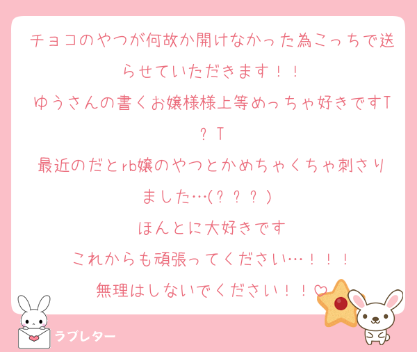 チョコのやつが何故か開けなかった為こっちで送らせていただきます！！
ゆうさんの書くお嬢様様上等めっちゃ好きですT⩊T
最近のだとrb嬢のやつとかめちゃくちゃ刺さりました…(߹ㅁ߹)♥︎
ほんとに大好きです
これからも頑張ってください…！！！
無理はしないでください！！