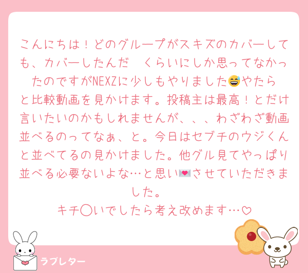 こんにちは！どのグループがスキズのカバーしても、カバーしたんだ〜くらいにしか思ってなかったのですがNEXZに少しもやりました😅やたらと比較動画を見かけます。投稿主は最高！とだけ言いたいのかもしれませんが、、、わざわざ動画並べるのってなぁ、と。今日はセブチのウジくんと並べてるの見かけました。他グル見てやっぱり並べる必要ないよな…と思い💌させていただきました。
キチ◯いでしたら考え改めます…
