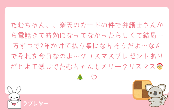 たむちゃん、、楽天のカードの件で弁護士さんから電話きて時効になってなかったらしくて結局一万ずつで2年かけて払う事になりそうだよ…なんでそれを今日なのよ…クリスマスプレゼントありがとよて感じでたむちゃんもメリークリスマス🤶🎄！