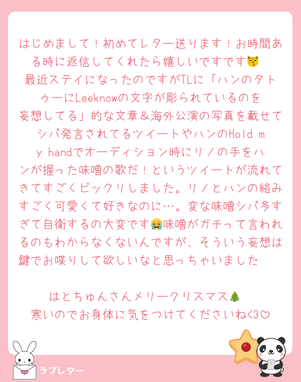 はじめまして！初めてレター送ります！お時間ある時に返信してくれたら嬉しいですです😽
最近ステイになったのですがTLに「ハンのタトゥーにLeeknowの文字が彫られているのを妄想してる」的な文章＆海外公演の写真を載せてシパ発言されてるツイートやハンのHold my handでオーディション時にリノの手をハンが握った味噌の歌だ！というツイートが流れてきてすごくビックリしました。リノとハンの絡みすごく可愛くて好きなのに…。変な味噌シパ多すぎて自衛するの大変です😭味噌がガチって言われるのもわからなくないんですが、そういう妄想は鍵でお喋りして欲しいなと思っちゃいました🥲

はとちゅんさんメリークリスマス🎄
寒いのでお身体に気をつけてくださいね<3