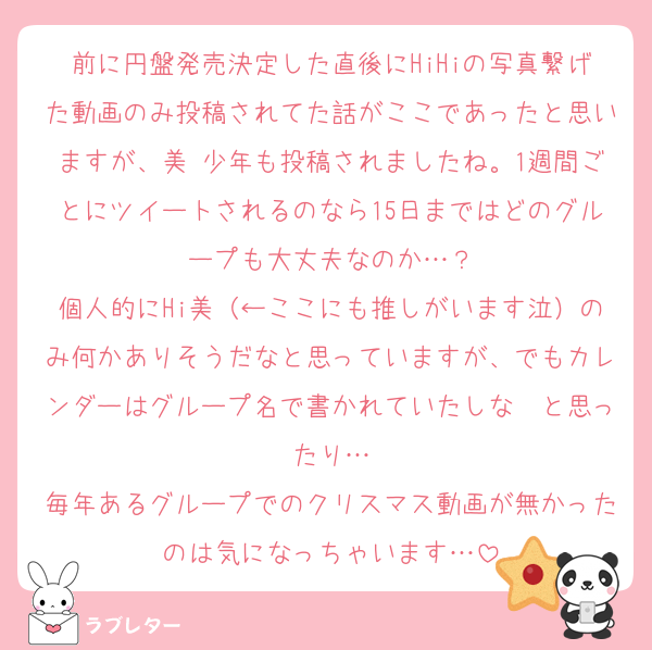 前に円盤発売決定した直後にHiHiの写真繋げた動画のみ投稿されてた話がここであったと思いますが、美 少年も投稿されましたね。1週間ごとにツイートされるのなら15日まではどのグループも大丈夫なのか…？
個人的にHi美（←ここにも推しがいます泣）のみ何かありそうだなと思っていますが、でもカレンダーはグループ名で書かれていたしな〜と思ったり…
毎年あるグループでのクリスマス動画が無かったのは気になっちゃいます…