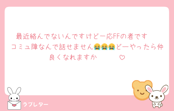 最近絡んでないんですけど一応FFの者です‼
コミュ障なんで話せません😭😭😭どーやったら仲良くなれますか🥺🥺🥺