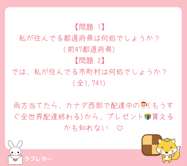 【問題 1】
私が住んでる都道府県は何処でしょうか？
(前47都道府県)
【問題 2】
では、私が住んでる市町村は何処でしょうか？
(全1,741)

両方当てたら、カナダ西部で配達中の🎅(もうすぐ全世界配達終わる)から、プレゼント🎁貰えるかも知れない🤭