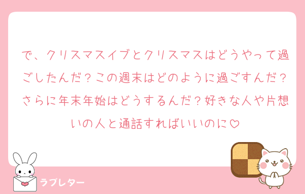 で、クリスマスイブとクリスマスはどうやって過ごしたんだ？この週末はどのように過ごすんだ？さらに年末年始はどうするんだ？好きな人や片想いの人と通話すればいいのに