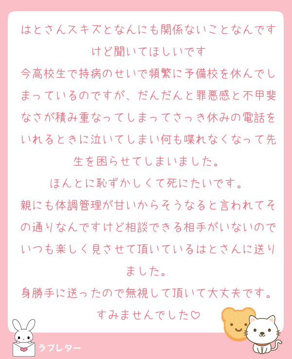 はとさんスキズとなんにも関係ないことなんですけど聞いてほしいです
今高校生で持病のせいで頻繁に予備校を休んでしまっているのですが、だんだんと罪悪感と不甲斐なさが積み重なってしまってさっき休みの電話をいれるときに泣いてしまい何も喋れなくなって先生を困らせてしまいました。
ほんとに恥ずかしくて死にたいです。
親にも体調管理が甘いからそうなると言われてその通りなんですけど相談できる相手がいないのでいつも楽しく見させて頂いているはとさんに送りました。
身勝手に送ったので無視して頂いて大丈夫です。すみませんでした