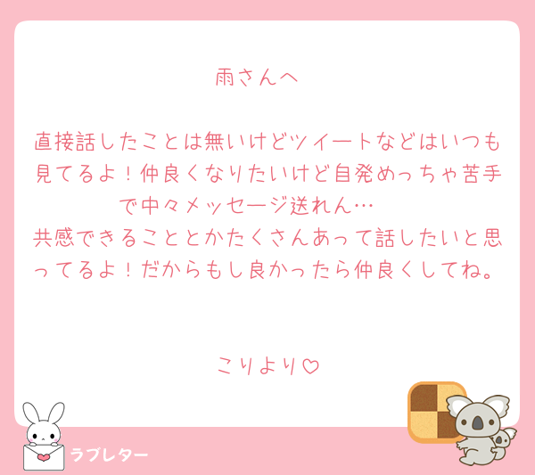 雨さんへ

直接話したことは無いけどツイートなどはいつも見てるよ！仲良くなりたいけど自発めっちゃ苦手で中々メッセージ送れん…🥲
共感できることとかたくさんあって話したいと思ってるよ！だからもし良かったら仲良くしてね。

こりより‎