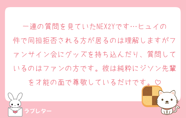 一連の質問を見ていたNEX2Yです…ヒュイの件で同担拒否される方が居るのは理解しますがファンサイン会にグッズを持ち込んだり、質問しているのはファンの方です。彼は純粋にジソン先輩を才能の面で尊敬しているだけです。