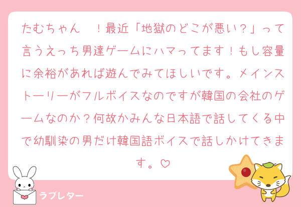 たむちゃん〜！最近「地獄のどこが悪い？」って言うえっち男達ゲームにハマってます！もし容量に余裕があれば遊んでみてほしいです。メインストーリーがフルボイスなのですが韓国の会社のゲームなのか？何故かみんな日本語で話してくる中で幼馴染の男だけ韓国語ボイスで話しかけてきます。