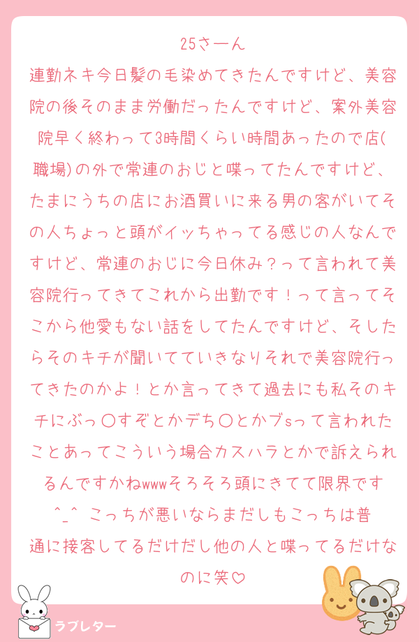 25さーん
連勤ネキ今日髪の毛染めてきたんですけど、美容院の後そのまま労働だったんですけど、案外美容院早く終わって3時間くらい時間あったので店(職場)の外で常連のおじと喋ってたんですけど、たまにうちの店にお酒買いに来る男の客がいてその人ちょっと頭がイッちゃってる感じの人なんですけど、常連のおじに今日休み？って言われて美容院行ってきてこれから出勤です！って言ってそこから他愛もない話をしてたんですけど、そしたらそのキチが聞いてていきなりそれで美容院行ってきたのかよ！とか言ってきて過去にも私そのキチにぶっ○すぞとかデち○とかブsって言われたことあってこういう場合カスハラとかで訴えられるんですかねwwwそろそろ頭にきてて限界です︎^_^ こっちが悪いならまだしもこっちは普通に接客してるだけだし他の人と喋ってるだけなのに笑