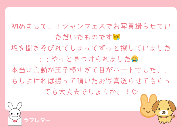 初めまして、！ジャンフェスでお写真撮らせていただいたものです😿
垢を聞きそびれてしまってずっと探していました︎；；やっと見つけられました😭
本当に言動が王子様すぎて目がハートでした、、もしよければ撮って頂いたお写真送らせてもらっても大丈夫でしょうか、！