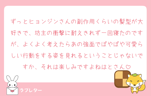 ずっとヒョンジンさんの副作用くらいの髪型が大好きで、坊主の衝撃に耐えきれず一回寝たのですが、よくよく考えたらあの強面でぽやぽや可愛らしい行動をする姿を見れるということじゃないですか、それは楽しみですよねはとさん